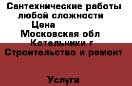 Сантехнические работы любой сложности › Цена ­ 100 000 - Московская обл., Котельники г. Строительство и ремонт » Услуги   